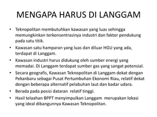 MENGAPA HARUS DI LANGGAM
• Teknopolitan membutuhkan kawasan yang luas sehingga
  memungkinkan terkonsentrasinya industri dan faktor pendukung
  pada satu titik.
• Kawasan satu hamparan yang luas dan diluar HGU yang ada,
  terdapat di Langgam.
• Kawasan industri harus didukung oleh sumber energi yang
  memadai. Di Langgam terdapat sumber gas yang sangat potensial.
• Secara geografis, Kawasan Teknopolitan di Langgam dekat dengan
  Pekanbaru sebagai Pusat Pertumbuhan Ekonomi Riau, relatif dekat
  dengan beberapa alternatif pelabuhan laut dan badar udara.
• Berada pada posisi dataran relatif tinggi.
• Hasil telaahan BPPT menyimpulkan Langgam merupakan lokasi
  yang ideal dibangunnya Kawasan Teknopolitan.
 