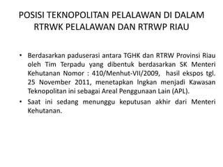 POSISI TEKNOPOLITAN PELALAWAN DI DALAM
   RTRWK PELALAWAN DAN RTRWP RIAU

• Berdasarkan paduserasi antara TGHK dan RTRW Provinsi Riau
  oleh Tim Terpadu yang dibentuk berdasarkan SK Menteri
  Kehutanan Nomor : 410/Menhut-VII/2009, hasil ekspos tgl.
  25 November 2011, menetapkan lngkan menjadi Kawasan
  Teknopolitan ini sebagai Areal Penggunaan Lain (APL).
• Saat ini sedang menunggu keputusan akhir dari Menteri
  Kehutanan.
 