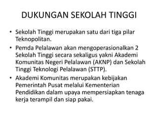 DUKUNGAN SEKOLAH TINGGI
• Sekolah Tinggi merupakan satu dari tiga pilar
  Teknopolitan.
• Pemda Pelalawan akan mengoperasionalkan 2
  Sekolah Tinggi secara sekaligus yakni Akademi
  Komunitas Negeri Pelalawan (AKNP) dan Sekolah
  Tinggi Teknologi Pelalawan (STTP).
• Akademi Komunitas merupakan kebijakan
  Pemerintah Pusat melalui Kementerian
  Pendidikan dalam upaya mempersiapkan tenaga
  kerja terampil dan siap pakai.
 