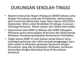 DUKUNGAN SEKOLAH TINGGI
• Akademi Komunitas Negeri Pelalawan (AKNP) bekerja sama
  dengan Perusahaan yang ada di Pelalawan, direncanakan
  akan menerima Mahasiswa mulai Tahun Ajaran 2012/2013
  (September 2012) untuk Pendidikan D2 dengan 3 Jurusan ;
  Teknologi Pertanian, Teknik Industri dan Teknik Informatika.
• Operasional awal AKNP ini dibiayai dari APBD Kabupaten
  Pelalawan guna menunjukkan keseriusan dan tekad Pemda
  Pelalawan mendukung kebijakan Kementerian Pendidikan.
• Target utama AKNP ini ialah bahwa setiap lulusan harus
  mendapat pekerjaan dan tidak menjadi pengganggur baru.
  Oleh sebab itu dilakukan perjanjian kerjasama dengan
  Perusahaan yang ada di Kabupaten Pelalawan, kurikulum
  disesuaikan dengan kebutuhan kerja di Perusahaan
  dimaksud.
 