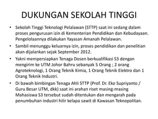 DUKUNGAN SEKOLAH TINGGI
• Sekolah Tinggi Teknologi Pelalawan (STTP) saat ini sedang dalam
  proses pengurusan izin di Kementerian Pendidikan dan Kebudayaan.
  Pengelolaannya dilakukan Yayasan Amanah Pelalawan.
• Sambil menunggu keluarnya izin, proses pendidikan dan penelitian
  akan dijalankan sejak September 2012.
• Yakni mempersiapkan Tenaga Dosen berkualifikasi S3 dengan
  mengirim ke UTM Johor Bahru sebanyak 5 Orang ; 2 orang
  Agroteknologi, 1 Orang Teknik Kimia, 1 Orang Teknik Elektro dan 1
  Orang Teknik Industri.
• Di bawah bimbingan Tenaga Ahli STTP (Prof. Dr. Eko Supriyanto /
  Guru Besar UTM, dkk) saat ini arahan riset masing-masing
  Mahasiswa S3 tersebut sudah ditentukan dan mengarah pada
  penumbuhan industri hilir kelapa sawit di Kawasan Teknopolitan.
 