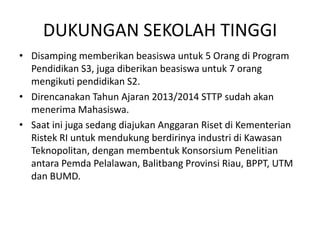 DUKUNGAN SEKOLAH TINGGI
• Disamping memberikan beasiswa untuk 5 Orang di Program
  Pendidikan S3, juga diberikan beasiswa untuk 7 orang
  mengikuti pendidikan S2.
• Direncanakan Tahun Ajaran 2013/2014 STTP sudah akan
  menerima Mahasiswa.
• Saat ini juga sedang diajukan Anggaran Riset di Kementerian
  Ristek RI untuk mendukung berdirinya industri di Kawasan
  Teknopolitan, dengan membentuk Konsorsium Penelitian
  antara Pemda Pelalawan, Balitbang Provinsi Riau, BPPT, UTM
  dan BUMD.
 