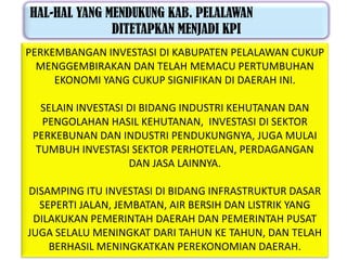 HAL-HAL YANG MENDUKUNG KAB. PELALAWAN
              DITETAPKAN MENJADI KPI
PERKEMBANGAN INVESTASI DI KABUPATEN PELALAWAN CUKUP
  MENGGEMBIRAKAN DAN TELAH MEMACU PERTUMBUHAN
     EKONOMI YANG CUKUP SIGNIFIKAN DI DAERAH INI.

   SELAIN INVESTASI DI BIDANG INDUSTRI KEHUTANAN DAN
   PENGOLAHAN HASIL KEHUTANAN, INVESTASI DI SEKTOR
 PERKEBUNAN DAN INDUSTRI PENDUKUNGNYA, JUGA MULAI
  TUMBUH INVESTASI SEKTOR PERHOTELAN, PERDAGANGAN
                    DAN JASA LAINNYA.

DISAMPING ITU INVESTASI DI BIDANG INFRASTRUKTUR DASAR
  SEPERTI JALAN, JEMBATAN, AIR BERSIH DAN LISTRIK YANG
 DILAKUKAN PEMERINTAH DAERAH DAN PEMERINTAH PUSAT
JUGA SELALU MENINGKAT DARI TAHUN KE TAHUN, DAN TELAH
    BERHASIL MENINGKATKAN PEREKONOMIAN DAERAH.
 