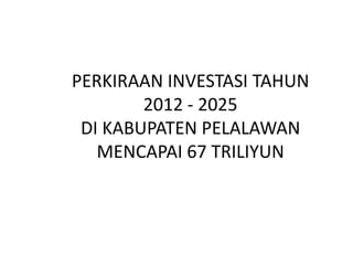 PERKIRAAN INVESTASI TAHUN
        2012 - 2025
 DI KABUPATEN PELALAWAN
   MENCAPAI 67 TRILIYUN
 