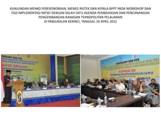 KUNJUNGAN MENKO PEREKONOMIAN, MENEG RISTEK DAN KEPALA BPPT PADA WORKSHOP DAN
 FGD IMPLEMENTASI MP3EI DENGAN SALAH SATU AGENDA PEMBAHASAN DAN PENCANANGAN
               PENGEMBANGAN KAWASAN TEKNOPOLITAN PELALAWAN
                   DI PANGJKALAN KERINCI, TANGGAL 10 APRIL 2012
 