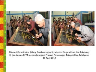 Menteri Koordinator Bidang Perekonomian RI, Menteri Negara Riset dan Teknologi
RI dan Kepala BPPT menandatangani Prasasti Pencanagan Teknopolitan Pelalawan
                                 10 April 2012
 
