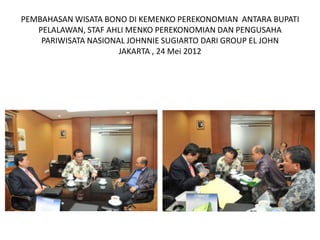 PEMBAHASAN WISATA BONO DI KEMENKO PEREKONOMIAN ANTARA BUPATI
   PELALAWAN, STAF AHLI MENKO PEREKONOMIAN DAN PENGUSAHA
    PARIWISATA NASIONAL JOHNNIE SUGIARTO DARI GROUP EL JOHN
                      JAKARTA , 24 Mei 2012
 