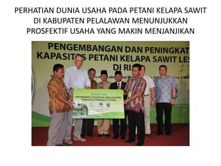 PERHATIAN DUNIA USAHA PADA PETANI KELAPA SAWIT
     DI KABUPATEN PELALAWAN MENUNJUKKAN
   PROSFEKTIF USAHA YANG MAKIN MENJANJIKAN
 