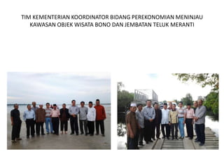 TIM KEMENTERIAN KOORDINATOR BIDANG PEREKONOMIAN MENINJAU
   KAWASAN OBJEK WISATA BONO DAN JEMBATAN TELUK MERANTI
 