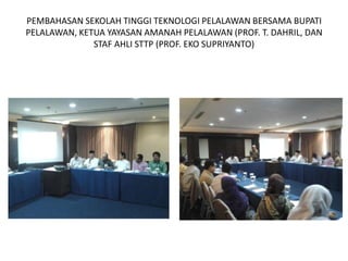 PEMBAHASAN SEKOLAH TINGGI TEKNOLOGI PELALAWAN BERSAMA BUPATI
PELALAWAN, KETUA YAYASAN AMANAH PELALAWAN (PROF. T. DAHRIL, DAN
              STAF AHLI STTP (PROF. EKO SUPRIYANTO)
 