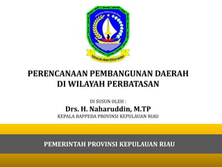 PERENCANAAN PEMBANGUNAN DAERAH
DI WILAYAH PERBATASAN
DI SUSUN OLEH :
Drs. H. Naharuddin, M.TP
KEPALA BAPPEDA PROVINSI KEPULAUAN RIAU
PEMERINTAH PROVINSI KEPULAUAN RIAU
 