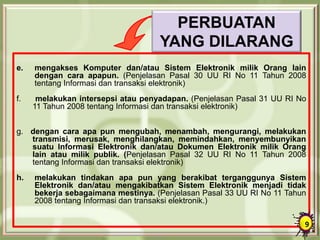PERBUATAN
YANG DILARANG
e. mengakses Komputer dan/atau Sistem Elektronik milik Orang lain
dengan cara apapun. (Penjelasan Pasal 30 UU RI No 11 Tahun 2008
tentang Informasi dan transaksi elektronik)
f. melakukan intersepsi atau penyadapan. (Penjelasan Pasal 31 UU RI No
11 Tahun 2008 tentang Informasi dan transaksi elektronik)
g. dengan cara apa pun mengubah, menambah, mengurangi, melakukan
transmisi, merusak, menghilangkan, memindahkan, menyembunyikan
suatu Informasi Elektronik dan/atau Dokumen Elektronik milik Orang
lain atau milik publik. (Penjelasan Pasal 32 UU RI No 11 Tahun 2008
tentang Informasi dan transaksi elektronik)
h. melakukan tindakan apa pun yang berakibat terganggunya Sistem
Elektronik dan/atau mengakibatkan Sistem Elektronik menjadi tidak
bekerja sebagaimana mestinya. (Penjelasan Pasal 33 UU RI No 11 Tahun
2008 tentang Informasi dan transaksi elektronik.)
9
 