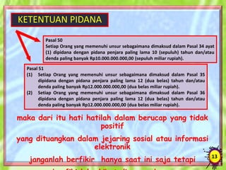 KETENTUAN PIDANA
13
Pasal 50
Setiap Orang yang memenuhi unsur sebagaimana dimaksud dalam Pasal 34 ayat
(1) dipidana dengan pidana penjara paling lama 10 (sepuluh) tahun dan/atau
denda paling banyak Rp10.000.000.000,00 (sepuluh miliar rupiah).
Pasal 51
(1) Setiap Orang yang memenuhi unsur sebagaimana dimaksud dalam Pasal 35
dipidana dengan pidana penjara paling lama 12 (dua belas) tahun dan/atau
denda paling banyak Rp12.000.000.000,00 (dua belas miliar rupiah).
(2) Setiap Orang yang memenuhi unsur sebagaimana dimaksud dalam Pasal 36
dipidana dengan pidana penjara paling lama 12 (dua belas) tahun dan/atau
denda paling banyak Rp12.000.000.000,00 (dua belas miliar rupiah).
maka dari itu hati hatilah dalam berucap yang tidak
positif
yang dituangkan dalam jejaring sosial atau informasi
elektronik
janganlah berfikir hanya saat ini saja tetapi
 