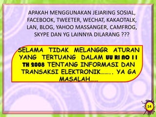 APAKAH MENGGUNAKAN JEJARING SOSIAL,
FACEBOOK, TWEETER, WECHAT, KAKAOTALK,
LAN, BLOG, YAHOO MASSANGER, CAMFROG,
SKYPE DAN YG LAINNYA DILARANG ???
SELAMA TIDAK MELANGGR ATURAN
YANG TERTUANG DALAM UU RI NO 11
TH 2008 TENTANG INFORMASI DAN
TRANSAKSI ELEKTRONIK…….. YA GA
MASALAH……
14
 