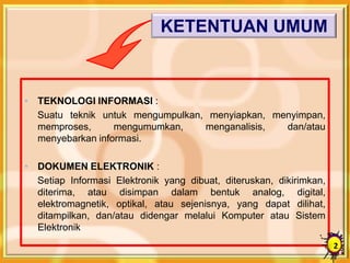 • TEKNOLOGI INFORMASI :
Suatu teknik untuk mengumpulkan, menyiapkan, menyimpan,
memproses, mengumumkan, menganalisis, dan/atau
menyebarkan informasi.
• DOKUMEN ELEKTRONIK :
Setiap Informasi Elektronik yang dibuat, diteruskan, dikirimkan,
diterima, atau disimpan dalam bentuk analog, digital,
elektromagnetik, optikal, atau sejenisnya, yang dapat dilihat,
ditampilkan, dan/atau didengar melalui Komputer atau Sistem
Elektronik
KETENTUAN UMUM
2
 