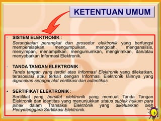 KETENTUAN UMUM
• SISTEM ELEKTRONIK :
Serangkaian perangkat dan prosedur elektronik yang berfungsi
mempersiapkan, mengumpulkan, mengolah, menganalisis,
menyimpan, menampilkan, mengumumkan, mengirimkan, dan/atau
menyebarkan Informasi Elektronik.
• TANDA TANGAN ELEKTRONIK :
Tanda tangan yang terdiri atas Informasi Elektronik yang dilekatkan,
terasosiasi atau terkait dengan Informasi Elektronik lainnya yang
digunakan sebagai alat verifikasi dan autentikas
• SERTIFIKAT ELEKTRONIK :
Sertifikat yang bersifat elektronik yang memuat Tanda Tangan
Elektronik dan identitas yang menunjukkan status subjek hukum para
pihak dalam Transaksi Elektronik yang dikeluarkan oleh
Penyelenggara Sertifikasi Elektronik.
3
 