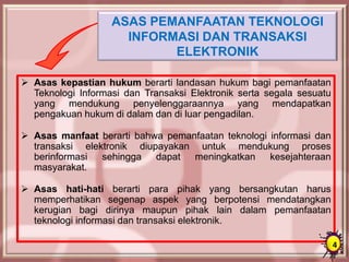 ASAS PEMANFAATAN TEKNOLOGI
INFORMASI DAN TRANSAKSI
ELEKTRONIK
 Asas kepastian hukum berarti landasan hukum bagi pemanfaatan
Teknologi Informasi dan Transaksi Elektronik serta segala sesuatu
yang mendukung penyelenggaraannya yang mendapatkan
pengakuan hukum di dalam dan di luar pengadilan.
 Asas manfaat berarti bahwa pemanfaatan teknologi informasi dan
transaksi elektronik diupayakan untuk mendukung proses
berinformasi sehingga dapat meningkatkan kesejahteraan
masyarakat.
 Asas hati-hati berarti para pihak yang bersangkutan harus
memperhatikan segenap aspek yang berpotensi mendatangkan
kerugian bagi dirinya maupun pihak lain dalam pemanfaatan
teknologi informasi dan transaksi elektronik.
4
 