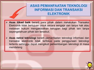 ASAS PEMANFAATAN TEKNOLOGI
INFORMASI DAN TRANSAKSI
ELEKTRONIK
 Asas itikad baik berarti para pihak dalam melakukan Transaksi
Elektronik tidak bertujuan untuk secara sengaja dan tanpa hak atau
melawan hukum mengakibatkan kerugian bagi pihak lain tanpa
sepengetahuan pihak lain tersebut.
 Asas netral teknologi berarti pemanfaatan teknologi informasi dan
transaksi elektronik tidak terfokus pada penggunaan teknologi
tertentu sehingga dapat mengikuti perkembangan teknologi di masa
mendatang
5
 