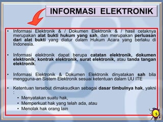 INFORMASI ELEKTRONIK
• Informasi Elektronik & / Dokumen Elektronik & / hasil cetaknya
merupakan alat bukti hukum yang sah, dan merupakan perluasan
dari alat bukti yang diatur dalam Hukum Acara yang berlaku di
Indonesia.
• Informasi elektronik dapat berupa catatan elektronik, dokumen
elektronik, kontrak elektronik, surat elektronik, atau tanda tangan
elektronik.
• Informasi Elektronik & Dokumen Elektronik dinyatakan sah bila
mengguna-an Sistem Elektronik sesuai ketentuan dalam UU ITE
• Ketentuan tersebut dimaksudkan sebagai dasar timbulnya hak, yakni
:
• Menyatakan suatu hak,
• Memperkuat hak yang telah ada, atau
• Menolak hak orang lain
5
 