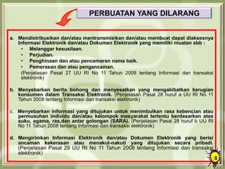 PERBUATAN YANG DILARANG
a. Mendistribusikan dan/atau mentransmisikan dan/atau membuat dapat diaksesnya
Informasi Elektronik dan/atau Dokumen Elektronik yang memiliki muatan sbb :
• Melanggar kesusilaan.
• Perjudian.
• Penghinaan dan atau pencemaran nama baik.
• Pemerasan dan atau pengancaman.
(Penjelasan Pasal 27 UU RI No 11 Tahun 2008 tentang Informasi dan transaksi
elektronik)
b. Menyebarkan berita bohong dan menyesatkan yang mengakibatkan kerugian
konsumen dalam Transaksi Elektronik. (Penjelasan Pasal 28 huruf a UU RI No 11
Tahun 2008 tentang Informasi dan transaksi elektronik)
c. Menyebarkan informasi yang ditujukan untuk menimbulkan rasa kebencian atau
permusuhan individu dan/atau kelompok masyarakat tertentu berdasarkan atas
suku, agama, ras,dan antar golongan (SARA). (Penjelasan Pasal 28 huruf b UU RI
No 11 Tahun 2008 tentang Informasi dan transaksi elektronik)
d. Mengirimkan Informasi Elektronik dan/atau Dokumen Elektronik yang berisi
ancaman kekerasan atau menakut-nakuti yang ditujukan secara pribadi.
(Penjelasan Pasal 29 UU RI No 11 Tahun 2008 tentang Informasi dan transaksi
elektronik)
8
 