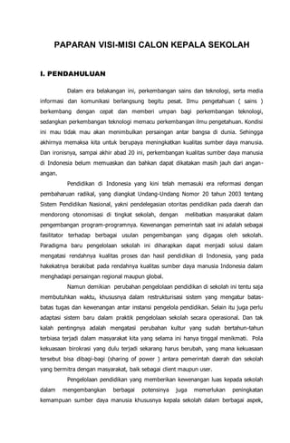 PAPARAN VISI-MISI CALON KEPALA SEKOLAH
I. PENDAHULUAN
Dalam era belakangan ini, perkembangan sains dan teknologi, serta media
informasi dan komunikasi berlangsung begitu pesat. Ilmu pengetahuan ( sains )
berkembang dengan cepat dan memberi umpan bagi perkembangan teknologi,
sedangkan perkembangan teknologi memacu perkembangan ilmu pengetahuan. Kondisi
ini mau tidak mau akan menimbulkan persaingan antar bangsa di dunia. Sehingga
akhirnya memaksa kita untuk berupaya meningkatkan kualitas sumber daya manusia.
Dan ironisnya, sampai akhir abad 20 ini, perkembangan kualitas sumber daya manusia
di Indonesia belum memuaskan dan bahkan dapat dikatakan masih jauh dari angan-
angan.
Pendidikan di Indonesia yang kini telah memasuki era reformasi dengan
pembaharuan radikal, yang diangkat Undang-Undang Nomor 20 tahun 2003 tentang
Sistem Pendidikan Nasional, yakni pendelegasian otoritas pendidikan pada daerah dan
mendorong otonomisasi di tingkat sekolah, dengan melibatkan masyarakat dalam
pengembangan program-programnya. Kewenangan pemerintah saat ini adalah sebagai
fasilitator terhadap berbagai usulan pengembangan yang digagas oleh sekolah.
Paradigma baru pengelolaan sekolah ini diharapkan dapat menjadi solusi dalam
mengatasi rendahnya kualitas proses dan hasil pendidikan di Indonesia, yang pada
hakekatnya berakibat pada rendahnya kualitas sumber daya manusia Indonesia dalam
menghadapi persaingan regional maupun global.
Namun demikian perubahan pengelolaan pendidikan di sekolah ini tentu saja
membutuhkan waktu, khususnya dalam restrukturisasi sistem yang mengatur batas-
batas tugas dan kewenangan antar instansi pengelola pendidikan. Selain itu juga perlu
adaptasi sistem baru dalam praktik pengelolaan sekolah secara operasional. Dan tak
kalah pentingnya adalah mengatasi perubahan kultur yang sudah bertahun-tahun
terbiasa terjadi dalam masyarakat kita yang selama ini hanya tinggal menikmati. Pola
kekuasaan birokrasi yang dulu terjadi sekarang harus berubah, yang mana kekuasaan
tersebut bisa dibagi-bagi (sharing of power ) antara pemerintah daerah dan sekolah
yang bermitra dengan masyarakat, baik sebagai client maupun user.
Pengelolaan pendidikan yang memberikan kewenangan luas kepada sekolah
dalam mengembangkan berbagai potensinya juga memerlukan peningkatan
kemampuan sumber daya manusia khususnya kepala sekolah dalam berbagai aspek,
 