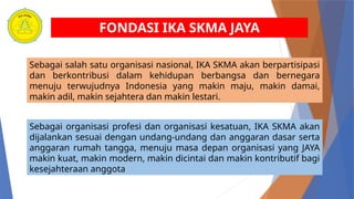 FONDASI IKA SKMA JAYA
Sebagai salah satu organisasi nasional, IKA SKMA akan berpartisipasi
dan berkontribusi dalam kehidupan berbangsa dan bernegara
menuju terwujudnya Indonesia yang makin maju, makin damai,
makin adil, makin sejahtera dan makin lestari.
Sebagai organisasi profesi dan organisasi kesatuan, IKA SKMA akan
dijalankan sesuai dengan undang-undang dan anggaran dasar serta
anggaran rumah tangga, menuju masa depan organisasi yang JAYA
makin kuat, makin modern, makin dicintai dan makin kontributif bagi
kesejahteraan anggota
 