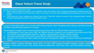 Direktorat Jenderal Pendidikan
Vokasi 3
Dasar Hukum Tracer Study
Lampiran Permendikbudristek nomor 63 tahun 2022 tentang Petunjuk Teknis Pengelolaan Dana Bantuan Operasional Satuan
Pendidikan yang disebutkan pada huruf “k” bahwa:
Penyelenggaraan kegiatan dalam mendukung keterserapan lulusan SMK dan SMALB meliputi pembiayaan untuk:
1) penyelenggaraan bursa kerja khusus SMK atau SMALB termasuk perjalanan dinas pengelola bursa kerja khusus SMK
atau SMALB untuk pengembangan kerjasama, verifikasi, pendampingan ke industri, dan/atau evaluasi;
2) pemantauan kebekerjaan lulusan (tracer study) SMK atau SMALB termasuk perjalanan dinas; dan/atau
3) pembiyaan lain yang relevan dalam rangka menunjang penyelenggaraan kegiatan yang dapat mendukung keterserapan
lulusan.
Perpres nomor 68 tahun 2022 pasal 17 ayat
(1) Dalam rangka memperkuat penjaminan mutu Pendidikan Vokasi dan Pelatihan Vokasi, lembaga penyelenggara Pendidikan Vokasi dan
Pelatihan Vokasi bekerja sama dengan dunia usaha, dunia industri, dan dunia kerja melaksanakan proses penelusuran lulusan secara
berkala.
(2) Hasil penelusuran lulusan sebagaimana dimaksud pada ayat (1) dilaporkan kepada kementerian yang bertanggung jawab membina
lembaga penyelenggara Pendidikan Vokasi dan Pelatihan Vokasi.
Peraturan Direktur Jenderal Pendidikan Vokasi Nomor 29 tahun 2022 tentang Perubahan Peraturan Direktur Jenderal
Pendidikan Vokasi Nomor 23 tahun 2022 tentang Pedoman Pelaksanaan Tracer Study Tahun 2022 Bagi Sekolah Menengah
Kejuruan
 