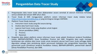 Direktorat Jenderal Pendidikan
Vokasi 9
Pengambilan Data Tracer Study
1. Pengumpulan data tracer study akan dilaksanakan secara serentak di seluruh Indonesia terhadap
semua sekolah dan lulusan SMK tahun 2022.
2. Tracer Study di SMK menggunakan platform sistem informasi tracer study melalui laman
https://tracervokasi.kemdikbud.go.id yang terintegrasi dengan DAPODIK.
3. Platform Tracer Study memuat:
a. Instrumen tracer study yang diisi secara daring;
b. Analisis data hasil tracer study;
c. Laporan hasil tracer study yang disajikan untuk tingkat:
1) Satuan pendidikan (SMK);
2) Provinsi;
3) Nasional;
Pengelola data dalam platform sistem informasi tracer study adalah Direktorat Jenderal Pendidikan
Vokasi, BBPPMPV/BPPMPV, Dinas Pendidikan Provinsi dan SMK. Pengelola data wajib menjaga
kerahasiaan dan validitas data tracer study untuk menjamin akurasi hasil tracer study sehingga dapat
digunakan sebagai data pendukung dalam perumusan kebijakan dan pengambilan keputusan bagi
pemerintah pusat (Direktorat Jenderal Pendidikan Vokasi), BBPPMPV/BPPMPV, pemerintah daerah
(Dinas Pendidikan Provinsi), dan SMK.
4.
 