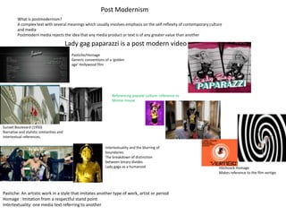 Post Modernism
         What is postmodernism?
         A complex text with several meanings which usually involves emphasis on the self reflexity of contemporary culture
         and media
         Postmodern media rejects the idea that any media product or text is of any greater value than another

                                           Lady gag paparazzi is a post modern video
                                             Pastiche/Homage
                                             Generic conventions of a ‘golden
                                             age’ Hollywood film




                                                                     Referencing popular culture: reference to
                                                                     Minnie mouse




Sunset Boulevard (1950)
Narrative and stylistic similarities and
intertextual references.

                                                                 Intertextuality and the blurring of
                                                                 boundaries
                                                                 The breakdown of distinction
                                                                 between binary divides
                                                                 Lady gaga as a humanoid                                 Hitchcock Homage
                                                                                                                         Makes reference to the film vertigo




Pastiche: An artistic work in a style that imitates another type of work, artist or period
Homage : Imitation from a respectful stand point
Intertextuality: one media text referring to another
 