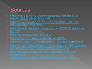    http://voices.yahoo.com/paparazzi-taking-over-
    media-5205845.html?cat=41
   http://www.elyrics.net/read/m/michael-jackson-
    lyrics/privacy-lyrics.html
   http://mediaimpact.blogspot.com/2007/11/paparaz
    zi.html
   http://paparazzilawyer.com/
   http://digitaljournal.com/article/284888
   http://ics.sagepub.com/content/14/5/515.abstract
   http://www.thephotographyparlour.com/2010/04/pa
    parazzi-photographers-agency-wenn/562
   http://abcnews.go.com/Business/inside-world-
    hollywood-
    paparazzi/story?id=15499870#.T56xAu1chSW
 