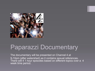 Paparazzi Documentary
The documentary will be presented on Channel 4 at
9-10pm (after watershed) as it contains sexual references.
There will 4 1 hour episodes based on different topics over a 4
week time period.
 