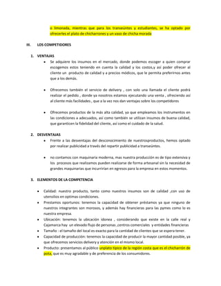 o limonada, mientras que para los transeúntes y estudiantes, se ha optado por
ofrecerles el plato de chicharrones y un vaso de chicha morada
III. LOS COMPETIDORES
1. VENTAJAS
Se adquiere los insumos en el mercado, donde podemos escoger a quien comprar
escogemos estos teniendo en cuenta la calidad y los costos,y así poder ofrecer al
cliente un producto de calidad y a precios módicos, que le permita preferirnos antes
que a los demás.
Ofrecemos también el servicio de delivery , con solo una llamada el cliente podrá
realizar el pedido , donde ya nosotros estamos ejecutando una venta , ofreciendo así
al cliente más facilidades , que a la vez nos dan ventajas sobre los competidores
Ofrecemos productos de la más alta calidad, ya que empleamos los instrumentos en
las condiciones a adecuados, así como también se utilizan insumos de buena calidad,
que garanticen la fidelidad del cliente, así como el cuidado de la salud.
2. DESVENTAJAS
Frente a las desventajas del desconocimiento de nuestrosproductos, hemos optado
por realizar publicidad a través del repartir publicidad a transeúntes.
no contamos con maquinaria moderna, mas nuestra producción es de tipo extensiva y
los procesos que realizamos pueden realizarse de forma artesanal sin la necesidad de
grandes maquinarias que incurrirían en egresos para la empresa en estos momentos.
3. ELEMENTOS DE LA COMPETENCIA
Calidad: nuestro producto, tanto como nuestros insumos son de calidad ,con uso de
utensilios en optimas condiciones.
Prestamos oportunos: tenemos la capacidad de obtener préstamos ya que ninguno de
nuestros integrantes son morosos, y además hay financieras para las pymes como lo es
nuestra empresa.
Ubicación: tenemos la ubicación idonea , considerando que existe en la calle real y
Cajamarca hay un elevado flujo de personas ,centros comerciales y entidades financieras
Tamaño : el tamaño del local es exacto para la cantidad de clientes que se espera tener.
Capacidad de producción: tenemos la capacidad de producir la mayor cantidad posible, ya
que ofrecemos servicios delivery y atención en el mismo local.
Producto: presentamos al público unplato típico de la región costa que es el chicharrón de
pota, que es muy agradable y de preferencia de los consumidores.
 