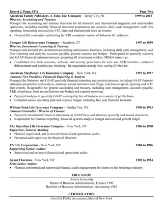 Robert J. Papa, CPA                                                                               Page Two
American Family Publishers, A Time, Inc. Company ~ Jersey City, NJ                            1999 to 2001
Director, Accounting and Treasury
Managed the accounting and treasury functions for all domestic and international magazine and merchandise
operations, including monthly financial statement preparation and analysis, daily cash management, cash flow
reporting, forecasting and analysis, FIT, state and international sales tax returns.
• Directed GL conversion and testing for Y2K compliant version of Solomon GL software.

Cologne Life Reinsurance Company ~ Stamford, CT                                                 1997 to 1999
Director, Investment Accounting & Treasury
Managed and directed the investment accounting and treasury functions, including daily cash management, cash
flow reporting and analysis, accounts payable, general expense and budget. Participated in quarterly statutory
and GAAP financial statement process, preparing all investment exhibits, MD&A narratives.
• Established new bank accounts, software and security procedures for wire and ACH transfers, controlled
    disbursement and positive pay checking. Re-negotiated custody fees, saving $100k/year.

American Mayflower Life Insurance Company ~ New York, NY                                             1993 to 1997
Assistant Vice President, Financial Reporting & Analysis
Managed the Statutory and GAAP quarterly financial reporting and analysis process, including GAAP financial
statement preparation and analysis, statutory annual statement and filings, risk-based capital reporting and A.M.
Best reports. Responsible for general accounting and treasury, including cash management, accounts payable,
T&E compliance, bank reconciliations and budget and expense reporting.
• Prepared analysis of quarterly GAAP earnings by line of business on a source of profits basis.
• Compiled annual operating plan and expense budget, including five year financial forecasts.

William Penn Life Insurance Company ~ Garden City, NY                                             1990 to 1993
Assistant Controller / Director of Finance
• Prepared consolidated financial statements on GAAP basis and statutory quarterly and annual statements.
• Responsible for financial reporting, financial systems analysis, budget and cost and general ledger.

The Guardian Life Insurance Company ~ New York, NY                                                 1986 to 1990
Supervisor, General Auditing
• Planned, supervised, and reviewed financial and operational audits.
• Presented audit reports to the Board of Directors.

US Life Corporation ~ New York, NY                                                                 1984 to 1986
Supervising Senior Auditor
• Supervised and reviewed financial and operational audits.

Grant Thornton ~ New York, NY                                                                   1982 to 1984
Semi-Senior Auditor
• Planned, performed and supervised financial audit engagements for clients in the brokerage industry.

                                               EDUCATION
                                             Hofstra University
                              Master of Business Administration, Finance 1990
                            Bachelor of Business Administration, Accounting 1982

                                              CERTIFICATION
                                Certified Public Accountant, State of New York
 