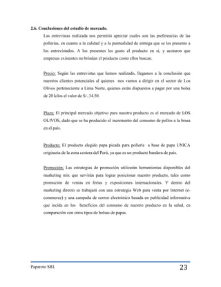 2.6. Conclusiones del estudio de mercado.
Las entrevistas realizada nos permitió apreciar cuales son las preferencias de las
pollerías, en cuanto a la calidad y a la puntualidad de entrega que se les presento a
los entrevistados. A los presentes les gusto el producto en si, y acotaron que
empresas existentes no brindan el producto como ellos buscan.

Precio: Según las entrevistas que hemos realizado, llegamos a la conclusión que
nuestros clientes potenciales al quienes nos vamos a dirigir en el sector de Los
Olivos perteneciente a Lima Norte, quienes están dispuestos a pagar por una bolsa
de 20 kilos el valor de S/. 34.50.

Plaza: El principal mercado objetivo para nuestro producto es el mercado de LOS
OLIVOS, dado que se ha producido el incremento del consumo de pollos a la brasa
en el país.

Producto: El producto elegido papa picada para pollería a base de papa UNICA
originaria de la zona costera del Perú, ya que es un producto bandera de país.

Promoción; Las estrategias de promoción utilizarán herramientas disponibles del
marketing mix que servirán para lograr posicionar nuestro producto, tales como
promoción de ventas en ferias y exposiciones internacionales. Y dentro del
marketing directo se trabajará con una estrategia Web para venta por Internet (ecommerce) y una campaña de correo electrónico basada en publicidad informativa
que incida en los beneficios del consumo de nuestro producto en la salud, en
comparación con otros tipos de bolsas de papas.

Paparoto SRL

23

 