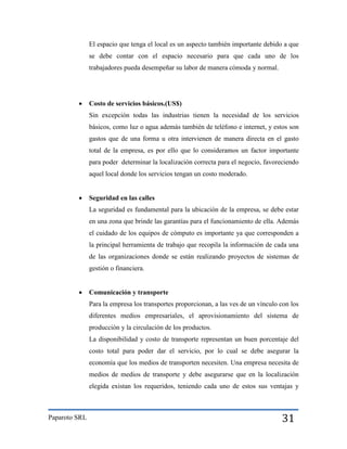 El espacio que tenga el local es un aspecto también importante debido a que
se debe contar con el espacio necesario para que cada uno de los
trabajadores pueda desempeñar su labor de manera cómoda y normal.



Costo de servicios básicos.(US$)
Sin excepción todas las industrias tienen la necesidad de los servicios
básicos, como luz o agua además también de teléfono e internet, y estos son
gastos que de una forma u otra intervienen de manera directa en el gasto
total de la empresa, es por ello que lo consideramos un factor importante
para poder determinar la localización correcta para el negocio, favoreciendo
aquel local donde los servicios tengan un costo moderado.



Seguridad en las calles
La seguridad es fundamental para la ubicación de la empresa, se debe estar
en una zona que brinde las garantías para el funcionamiento de ella. Además
el cuidado de los equipos de cómputo es importante ya que corresponden a
la principal herramienta de trabajo que recopila la información de cada una
de las organizaciones donde se están realizando proyectos de sistemas de
gestión o financiera.



Comunicación y transporte
Para la empresa los transportes proporcionan, a las ves de un vínculo con los
diferentes medios empresariales, el aprovisionamiento del sistema de
producción y la circulación de los productos.
La disponibilidad y costo de transporte representan un buen porcentaje del
costo total para poder dar el servicio, por lo cual se debe asegurar la
economía que los medios de transporten necesiten. Una empresa necesita de
medios de medios de transporte y debe asegurarse que en la localización
elegida existan los requeridos, teniendo cada uno de estos sus ventajas y

Paparoto SRL

31

 