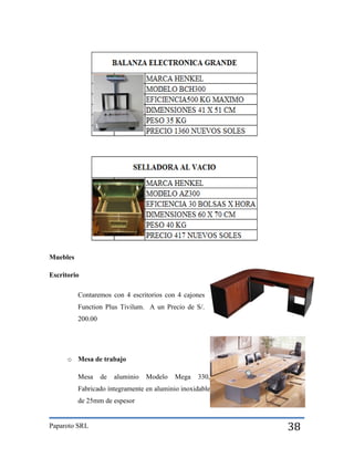 Muebles
Escritorio
Contaremos con 4 escritorios con 4 cajones
Function Plus Tivilum. A un Precio de S/.
200.00

o Mesa de trabajo
Mesa

de

aluminio

Modelo

Mega

330,

Fabricado íntegramente en aluminio inoxidable
de 25mm de espesor

Paparoto SRL

38

 