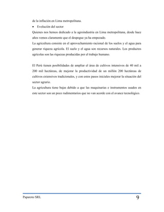 de la inflación en Lima metropolitana.


Evolución del sector

Quienes nos hemos dedicado a la agroindustria en Lima metropolitana, desde hace
años vemos claramente que el despegue ya ha empezado.
La agricultura consiste en el aprovechamiento racional de los suelos y el agua para
generar riqueza agrícola. El suelo y el agua son recursos naturales. Los productos
agrícolas son las riquezas producidas por el trabajo humano.

El Perú tienen posibilidades de ampliar el área de cultivos intensivos de 40 mil a
200 mil hectáreas, de mejorar la productividad de un millón 200 hectáreas de
cultivos extensivos tradicionales, y con estos pasos iniciales mejorar la situación del
sector agrario.
La agricultura tiene bajas debido a que las maquinarias e instrumentos usados en
este sector son un poco rudimentarios que no van acorde con el avance tecnológico.

Paparoto SRL

9

 