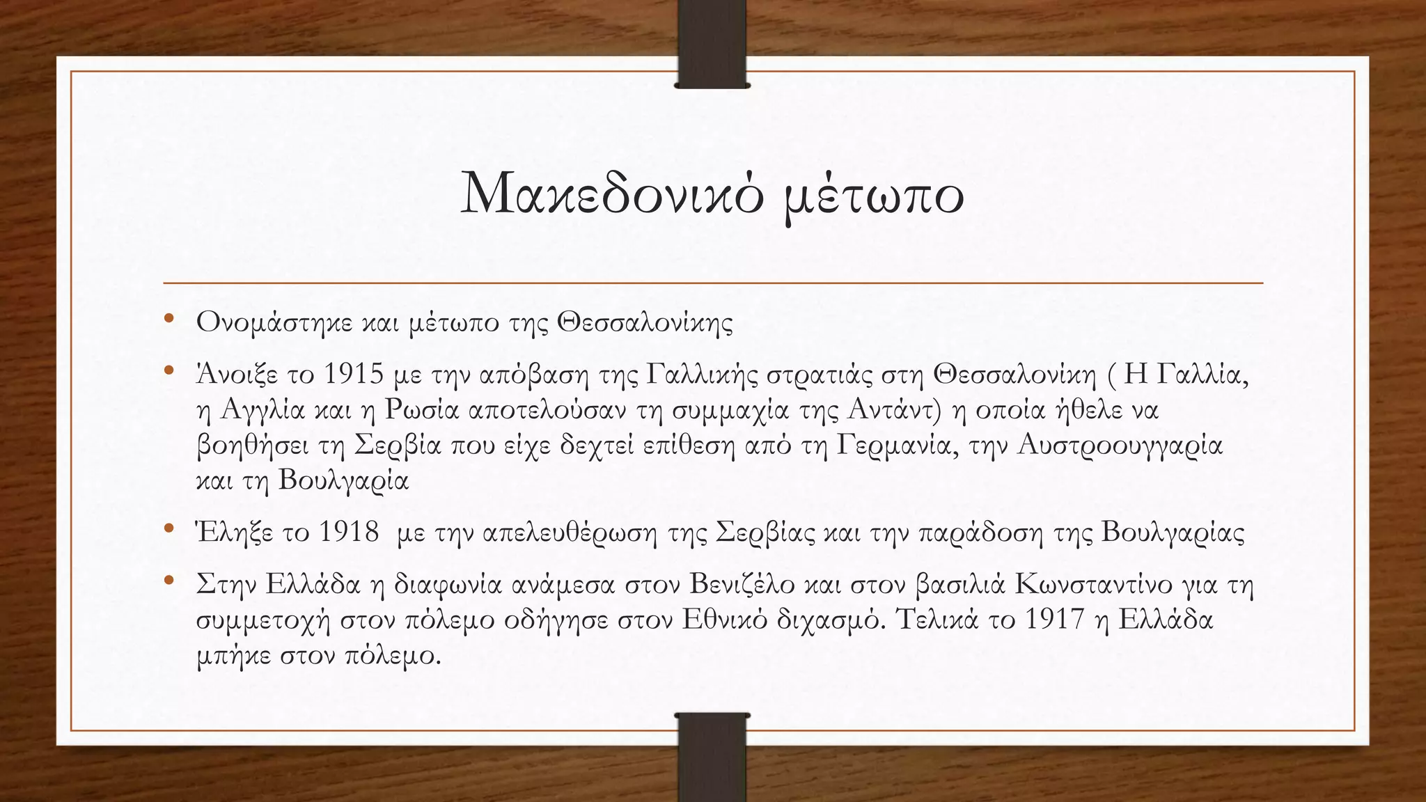 Μακεδονικό μέτωπο
• Ονομάστηκε και μέτωπο της Θεσσαλονίκης
• Άνοιξε το 1915 με την απόβαση της Γαλλικής στρατιάς στη Θεσσαλονίκη ( Η Γαλλία,
η Αγγλία και η Ρωσία αποτελούσαν τη συμμαχία της Αντάντ) η οποία ήθελε να
βοηθήσει τη Σερβία που είχε δεχτεί επίθεση από τη Γερμανία, την Αυστροουγγαρία
και τη Βουλγαρία
• Έληξε το 1918 με την απελευθέρωση της Σερβίας και την παράδοση της Βουλγαρίας
• Στην Ελλάδα η διαφωνία ανάμεσα στον Βενιζέλο και στον βασιλιά Κωνσταντίνο για τη
συμμετοχή στον πόλεμο οδήγησε στον Εθνικό διχασμό. Τελικά το 1917 η Ελλάδα
μπήκε στον πόλεμο.
 