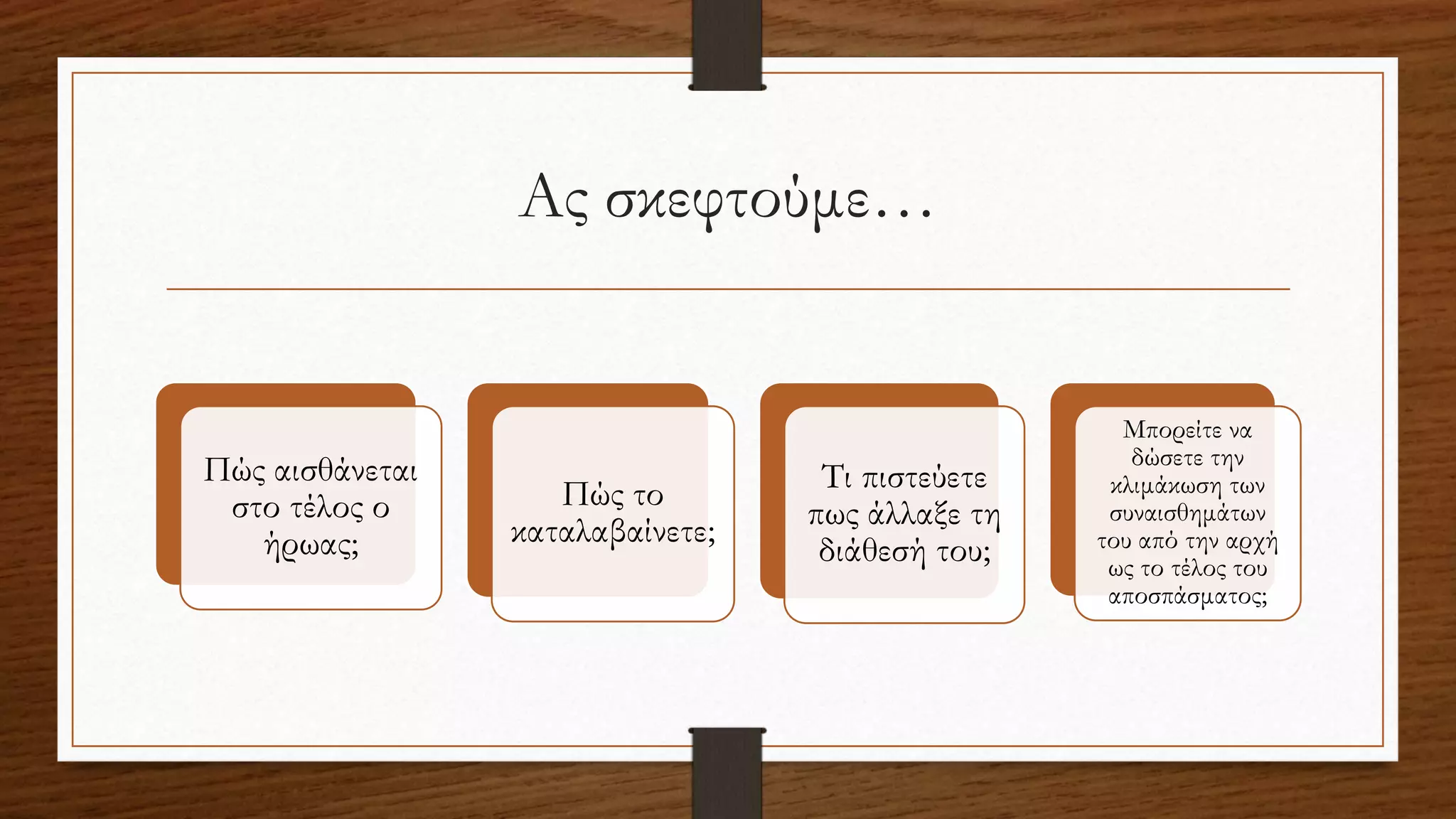 Ας σκεφτούμε…
Πώς αισθάνεται
στο τέλος ο
ήρωας;
Πώς το
καταλαβαίνετε;
Τι πιστεύετε
πως άλλαξε τη
διάθεσή του;
Μπορείτε να
δώσετε την
κλιμάκωση των
συναισθημάτων
του από την αρχή
ως το τέλος του
αποσπάσματος;
 