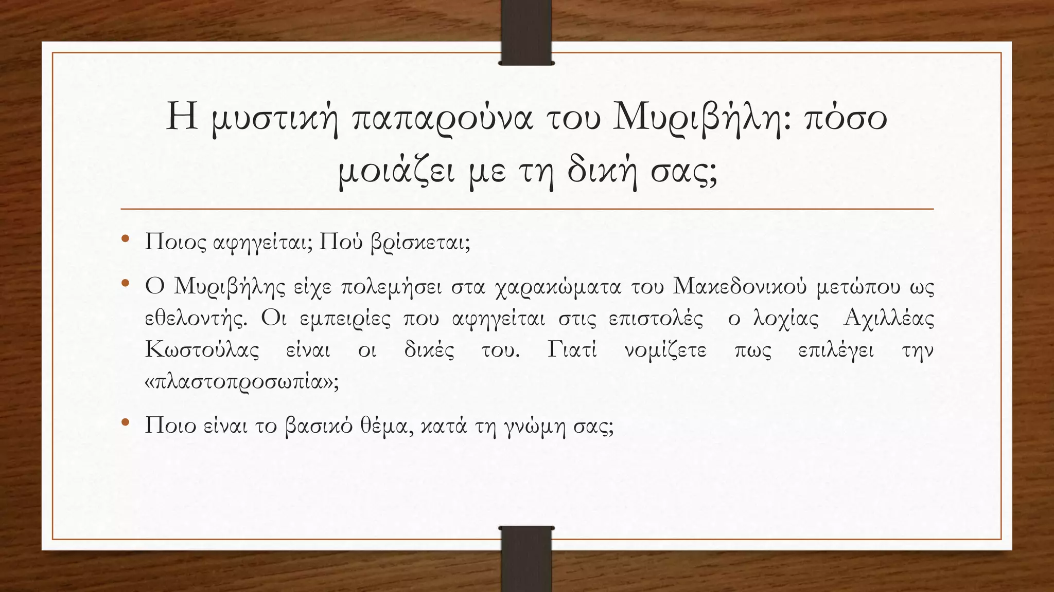 Η μυστική παπαρούνα του Μυριβήλη: πόσο
μοιάζει με τη δική σας;
• Ποιος αφηγείται; Πού βρίσκεται;
• Ο Μυριβήλης είχε πολεμήσει στα χαρακώματα του Μακεδονικού μετώπου ως
εθελοντής. Οι εμπειρίες που αφηγείται στις επιστολές ο λοχίας Αχιλλέας
Κωστούλας είναι οι δικές του. Γιατί νομίζετε πως επιλέγει την
«πλαστοπροσωπία»;
• Ποιο είναι το βασικό θέμα, κατά τη γνώμη σας;
 