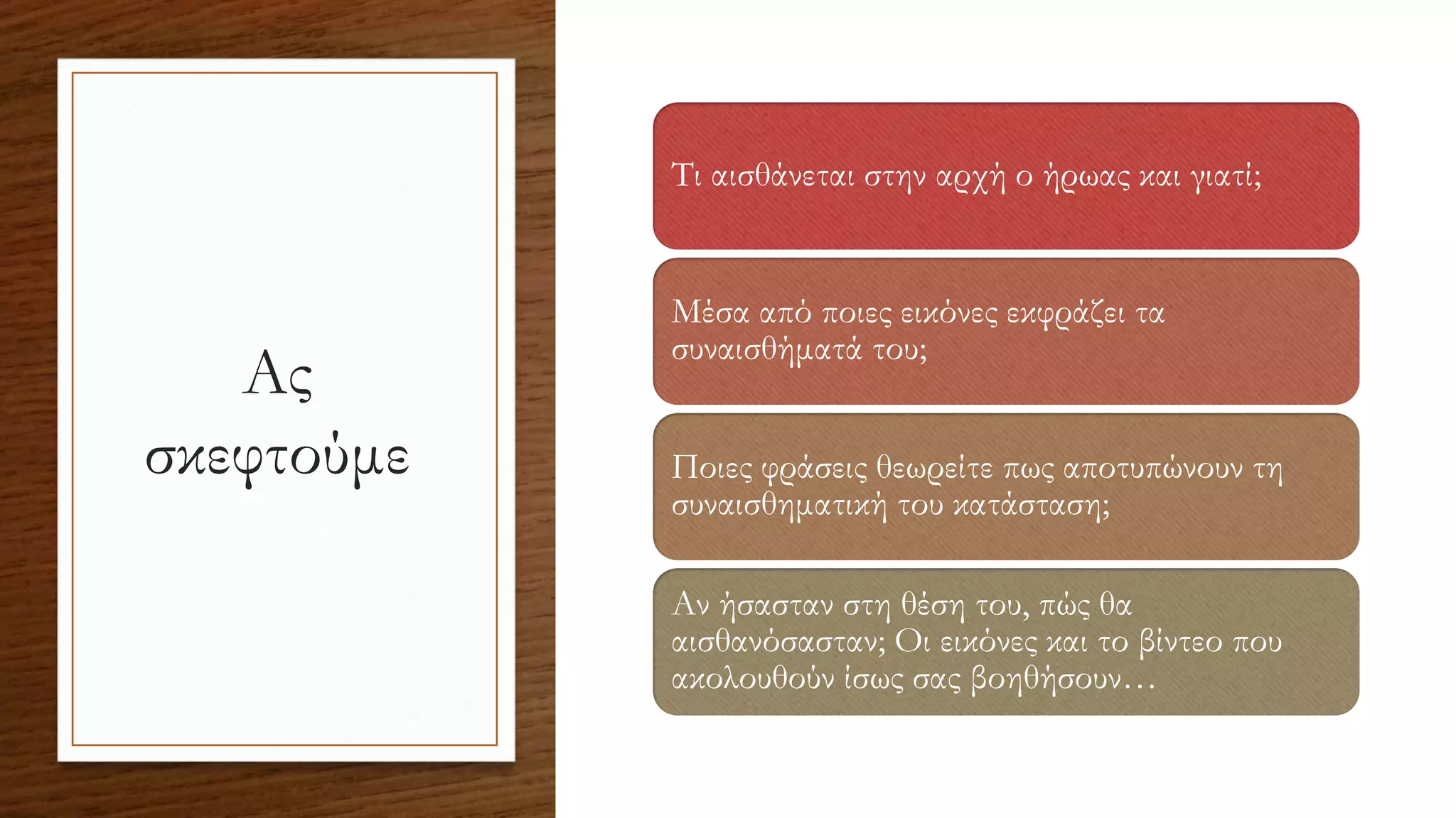 Ας
σκεφτούμε
Τι αισθάνεται στην αρχή ο ήρωας και γιατί;
Μέσα από ποιες εικόνες εκφράζει τα
συναισθήματά του;
Ποιες φράσεις θεωρείτε πως αποτυπώνουν τη
συναισθηματική του κατάσταση;
Αν ήσασταν στη θέση του, πώς θα
αισθανόσασταν; Οι εικόνες και το βίντεο που
ακολουθούν ίσως σας βοηθήσουν…
 