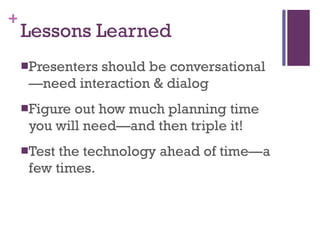 Lessons Learned Presenters should be conversational—need interaction & dialog Figure out how much planning time you will need—and then triple it! Test the technology ahead of time—a few times. 