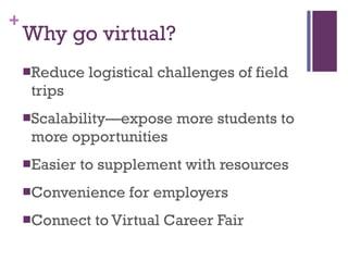 Why go virtual? Reduce logistical challenges of field trips Scalability—expose more students to more opportunities Easier to supplement with resources Convenience for employers Connect to Virtual Career Fair 
