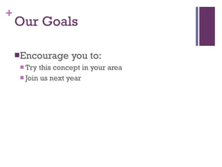 Our Goals Encourage you to: Try this concept in your area Join us next year 