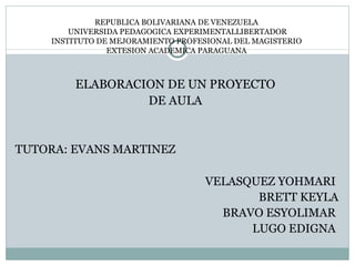 REPUBLICA BOLIVARIANA DE VENEZUELA
        UNIVERSIDA PEDAGOGICA EXPERIMENTALLIBERTADOR
    INSTITUTO DE MEJORAMIENTO PROFESIONAL DEL MAGISTERIO
                EXTESION ACADEMICA PARAGUANA



         ELABORACION DE UN PROYECTO
                  DE AULA


TUTORA: EVANS MARTINEZ

                                   VELASQUEZ YOHMARI
                                          BRETT KEYLA
                                     BRAVO ESYOLIMAR
                                         LUGO EDIGNA
 