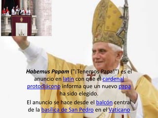 Habemus Papam ("¡Tenemos Papa!") es el
    anuncio en latín con que el cardenal
protodiácono informa que un nuevo papa
              ha sido elegido.
El anuncio se hace desde el balcón central
de la basílica de San Pedro en el Vaticano
 