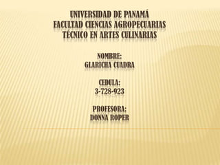 UNIVERSIDAD DE PANAMÁ
FACULTAD CIENCIAS AGROPECUARIAS
TÉCNICO EN ARTES CULINARIAS
NOMBRE:
GLARICHA CUADRA
CEDULA:
3-728-923
PROFESORA:
DONNA ROPER
 