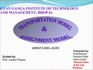 GYAN GANGA INSTITUTE OF TECHNOLOGY AND MANAGEMENT, BHOPAL GROUP NAME:- ELITE Guided by: Prof. Lokesh Payasi Presented by: Krati Barman Poonam Patel Nisha Johari Tikaram Sahu Ankit Jain Prathrna Yadav TRANSPORTATION MODEL & ASSIGNMENT MODEL 