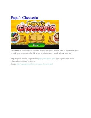 Papa’s Cheeseria
Description:A rock band was scheduled to play in Papa’s Cheeseria. One of the members have
to work in the restaurant to be able to buy new instruments. You’ll help the musician?
Tags: Papa’s Cheeseria, Papas Games,papa games,papas game,papa’s games,Papa Louie
2,Papa’s Freezeria,papa’s pizzeria…
Source: http://papasgamesonline.com/papas-cheeseria.html
 