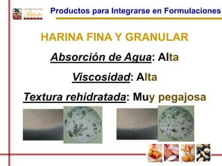 Productos para Integrarse en Formulaciones


   HARINA FINA Y GRANULAR
    Absorción de Agua: Alta
         Viscosidad: Alta
Textura rehidratada: Muy pegajosa
 